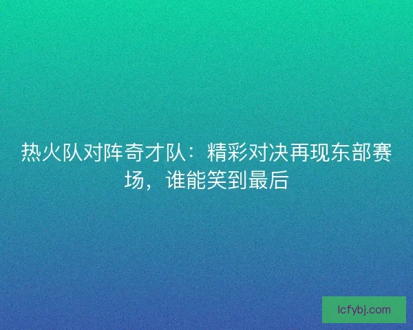 热火队对阵奇才队：精彩对决再现东部赛场，谁能笑到最后