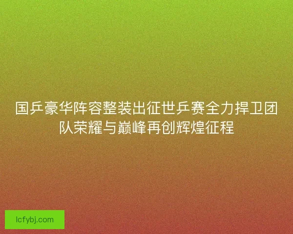 国乒豪华阵容整装出征世乒赛全力捍卫团队荣耀与巅峰再创辉煌征程